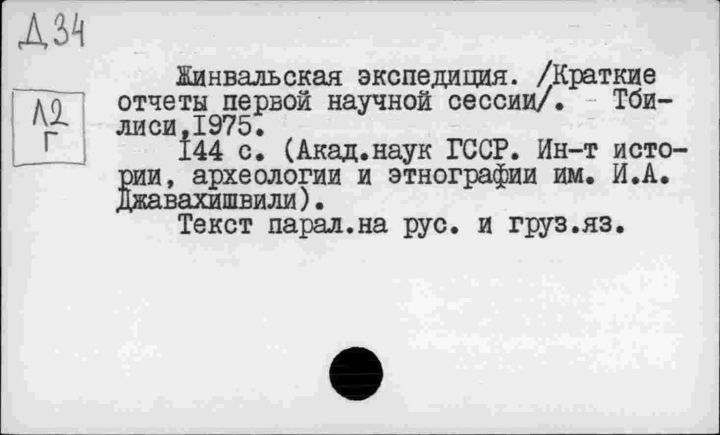 ﻿Жинвальская экспедиция. /Краткие отчеты первой научной сессии/. Тбилиси, 1975.
144 с. (Акад.наук ГССР. Ин-т истории, археологии и этнографии им. И.А. Джавахишвили).
Текст парал.на рус. и груз.яз.